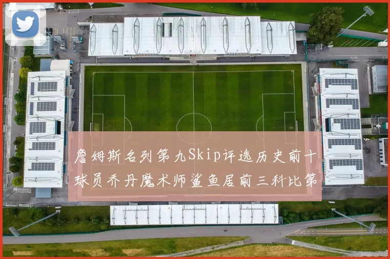 詹姆斯名列第九Skip评选历史前十球员乔丹魔术师鲨鱼居前三科比第七