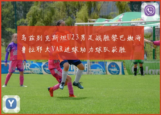 乌兹别克斯坦U23男足战胜黎巴嫩海鲁拉耶夫VAR进球助力球队获胜