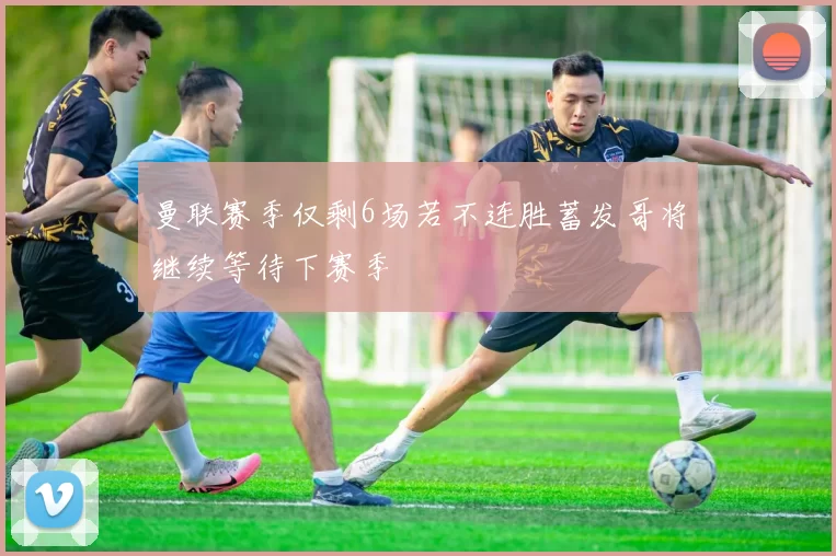 曼联赛季仅剩6场若不连胜蓄发哥将继续等待下赛季