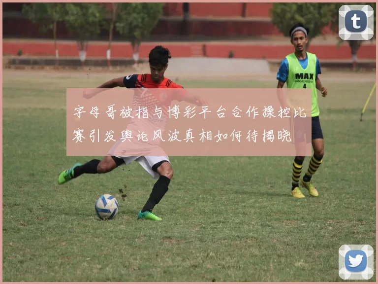 字母哥被指与博彩平台合作操控比赛引发舆论风波真相如何待揭晓