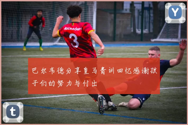 巴尔韦德分享皇马青训回忆感谢孩子们的努力与付出