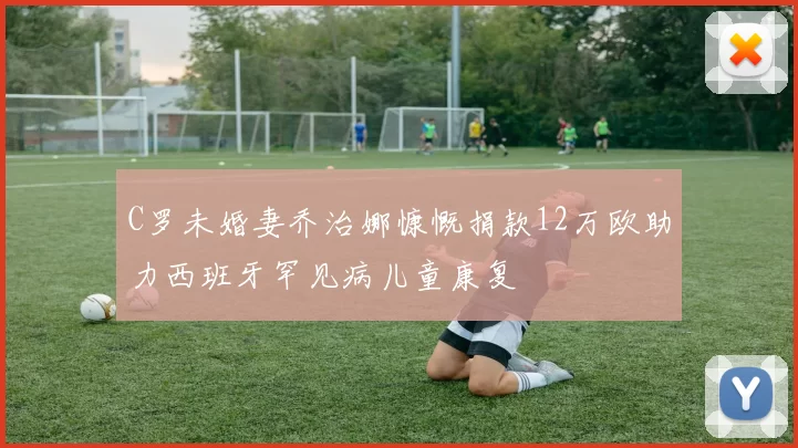 C罗未婚妻乔治娜慷慨捐款12万欧助力西班牙罕见病儿童康复