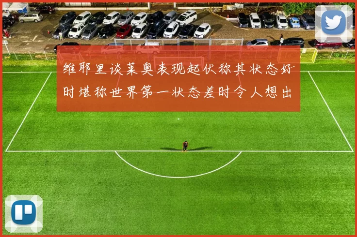 维耶里谈莱奥表现起伏称其状态好时堪称世界第一状态差时令人想出售