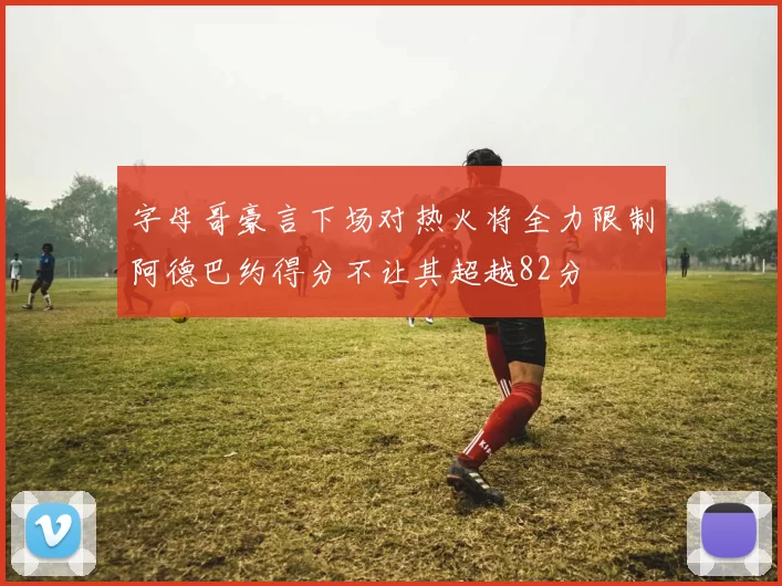 字母哥豪言下场对热火将全力限制阿德巴约得分不让其超越82分
