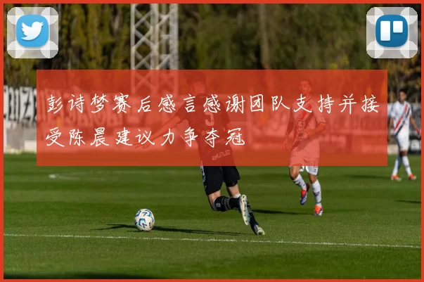 彭诗梦赛后感言感谢团队支持并接受陈晨建议力争夺冠