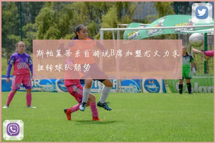 斯帕莱蒂亲自游说B席加盟尤文力求扭转球队颓势