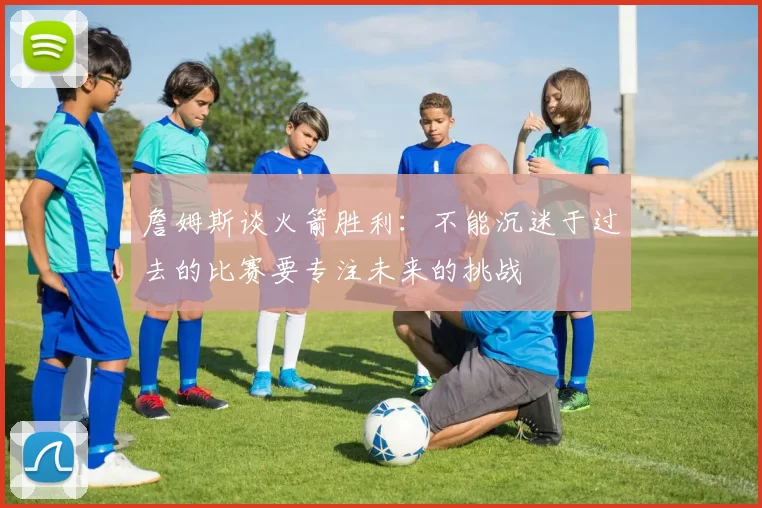 詹姆斯谈火箭胜利：不能沉迷于过去的比赛要专注未来的挑战