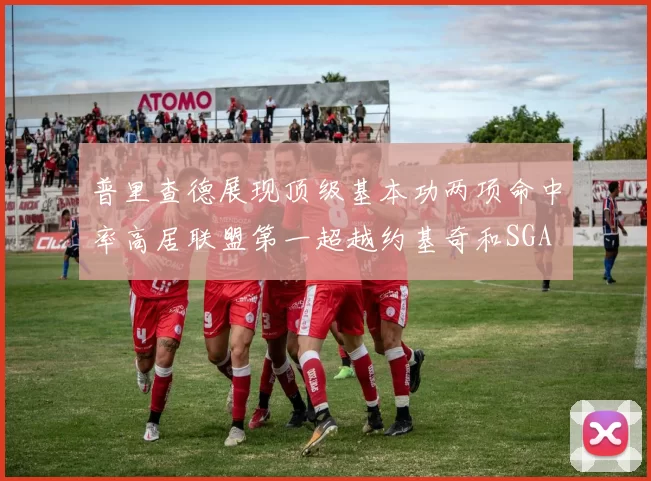 普里查德展现顶级基本功两项命中率高居联盟第一超越约基奇和SGA