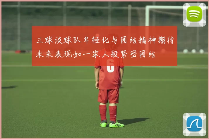 三球谈球队年轻化与团结精神期待未来表现如一家人般紧密团结