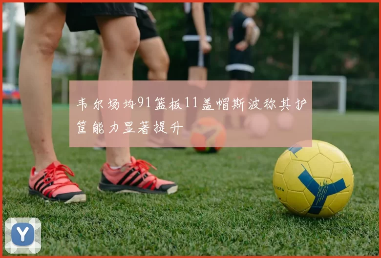 韦尔场均91篮板11盖帽斯波称其护筐能力显著提升