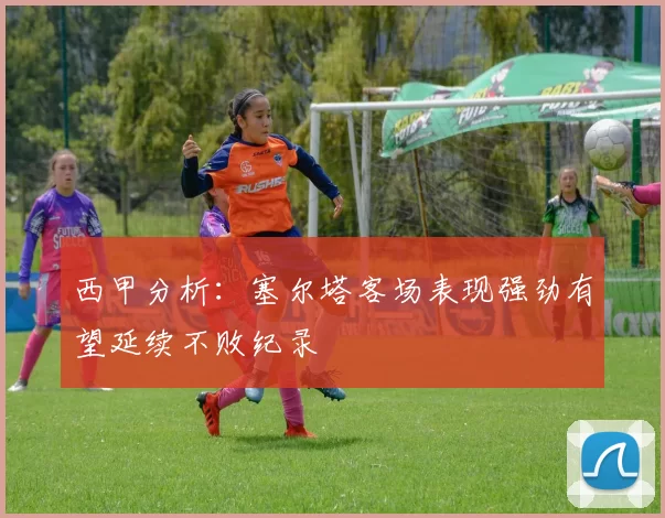 西甲分析：塞尔塔客场表现强劲有望延续不败纪录