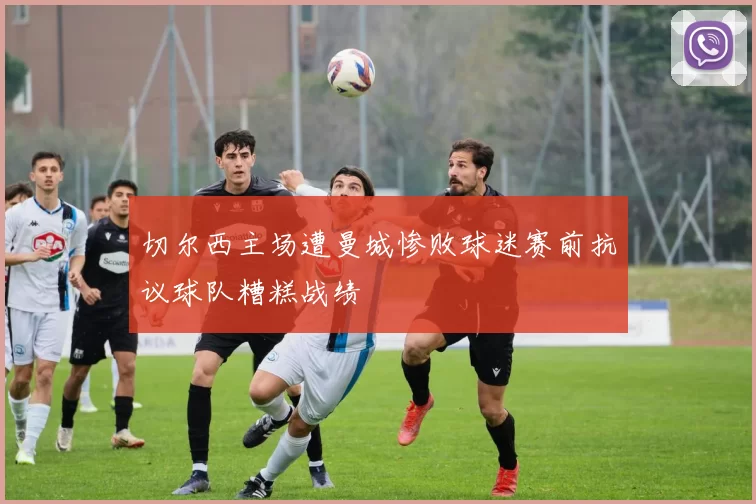 切尔西主场遭曼城惨败球迷赛前抗议球队糟糕战绩