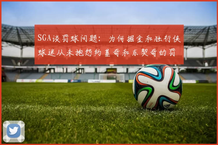 SGA谈罚球问题：为何掘金和独行侠球迷从未抱怨约基奇和东契奇的罚球表现