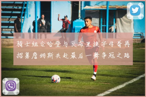 骑士组合哈登与莫布里换字母哥再招募詹姆斯共赴最后一舞争冠之路