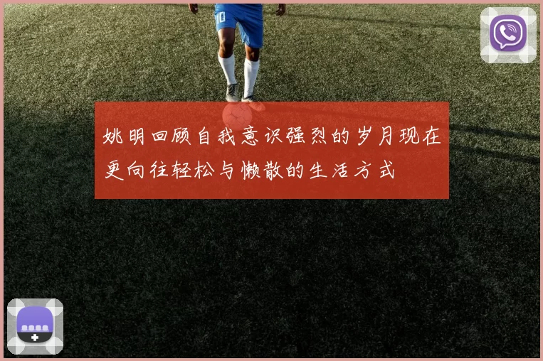 姚明回顾自我意识强烈的岁月现在更向往轻松与懒散的生活方式